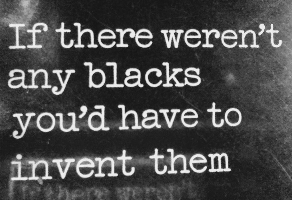If there weren’t any blacks you'd have to invent them