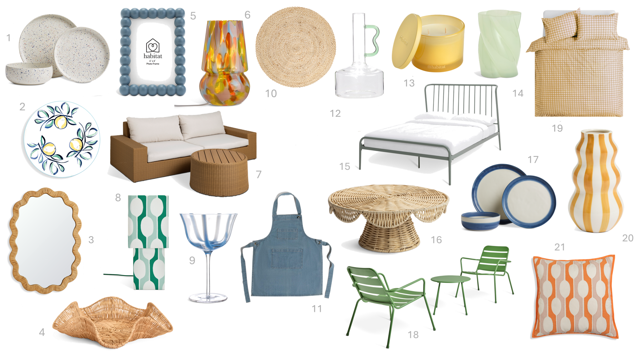 1.Habitat Reactive Speckle 12 Piece Stoneware Dinner Set-White, £60
2.Habitat Fruit Serve Platter Orange, £15
3.Habitat Rattan Wavy Wall Mirror - 90x60cm, £70
4.Habitat Rattan Wave Tray - Natural, £18
5.Habitat Bobble Frame 4x6 Blue, £6
6.Habitat Rahnn Confetti Glass Table Lamp - Pastel, £30
7.Habitat June Sofa Set, £580
8.Habitat x Scion Large Billow Fabric Table Lamp - Green, £35
9.Habitat x Sanderson National Trust Stripe Cocktail Glass, £6.50
10.Habitat Jute Round Rug 120cm, £60
11.Habitat Mediterranean Denim Apron, £12
12.Habitat Wiggle Handled Glass Vase - Green, £9
13.Habitat Scented Multi Wick Candle - Lemon & Mimosa, £9
14.Habitat Green Twisted Vase, £10
15.Habitat Kanso Double Bed Frame Sage, £170
16.Habitat Scallop Cupcake Stand, £18
17.Habitat Artisan Stripe 12pc Dinner Set - Blue, £42
18.Habitat Annika 2 Seater Metal Garden Bistro Set - Green, £99
19.Habitat Herbalist Plain Gingham Yellow Bedding Set - Double, £20
20.Habitat Hand Painted Stripe Vase - Mustard, £14
21.Habitat x Scion Family Billow Cushion Orange, £20 1.Habitat Reactive Speckle 12 Piece Stoneware Dinner Set-White, £60
2.Habitat Fruit Serve Platter Orange, £15
3.Habitat Rattan Wavy Wall Mirror - 90x60cm, £70
4.Habitat Rattan Wave Tray - Natural, £18
5.Habitat Bobble Frame 4x6 Blue, £6
6.Habitat Rahnn Confetti Glass Table Lamp - Pastel, £30
7.Habitat June Sofa Set, £580
8.Habitat x Scion Large Billow Fabric Table Lamp - Green, £35
9.Habitat x Sanderson National Trust Stripe Cocktail Glass, £6.50
10.Habitat Jute Round Rug 120cm, £60
11.Habitat Mediterranean Denim Apron, £12
12.Habitat Wiggle Handled Glass Vase - Green, £9
13.Habitat Scented Multi Wick Candle - Lemon & Mimosa, £9
14.Habitat Green Twisted Vase, £10
15.Habitat Kanso Double Bed Frame Sage, £170
16.Habitat Scallop Cupcake Stand, £18
17.Habitat Artisan Stripe 12pc Dinner Set - Blue, £42
18.Habitat Annika 2 Seater Metal Garden Bistro Set - Green, £99
19.Habitat Herbalist Plain Gingham Yellow Bedding Set - Double, £20
20.Habitat Hand Painted Stripe Vase - Mustard, £14
21.Habitat x Scion Family Billow Cushion Orange, £20