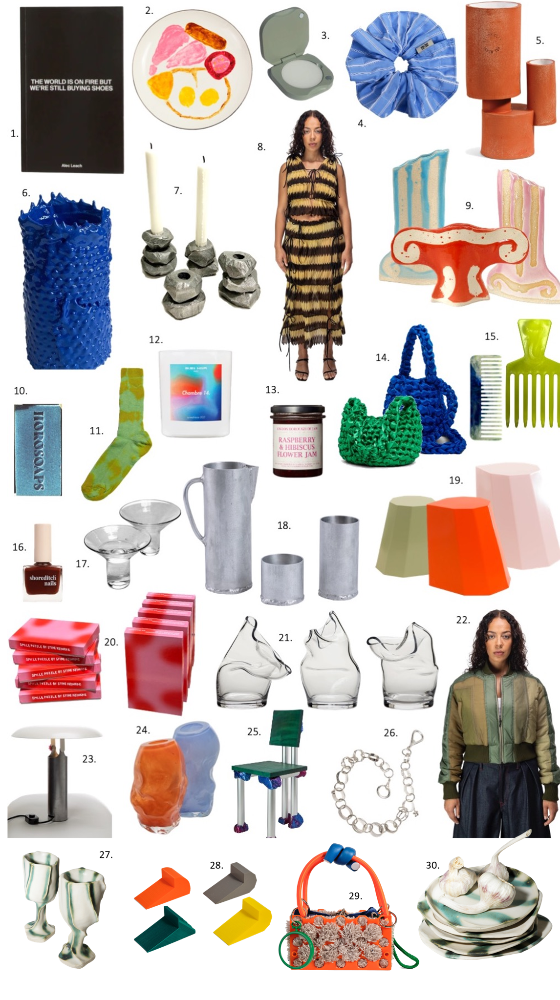 1. Book by Alec Leach, 2. Plate by James O'Brien, 3. Fragrance by TENTH MUSE, 4. Scrunchies by Hobul, 5. Thames Clay Vase by Alison Cooke, 6. Bubble Vase by Midas Betterton, 7. Candle Holders by Matan Fadida, 8. Top & Skirt by Alexandra Larrabure, 9. Lizzie Scarlett Towndrow X Atelier100 vases, 10. Soap by Horosoaps, 11. Socks by 95_AP, 12. Bleu Nour Chamber 14 Scented candle, 13. London Borough of Jam, 14. Bags by Isla de Gar, 15. Combs by RE=COMB, 16. Nail Polish from Shoreditch Nails, 17. Ambra Dentella Stelo Glasses, 18. Six Dots Design Jug & Tumblers, 19. Arnold Circus Stool by Martino Gamper, 20. Smile Puzzle by Stine Keinicke, 21. Glassware by E N S E M B L E, 22. Parachute Bomber by Gina Corrieri, 23. Parasol Lamp by Charlie Humble-Thomas, 24. Membrane Vase by Rosie Stonham, 25. The Mudlark Chair by CAN, 26. Keychain by Izzy Valentine, 27. Ceramic Goblet by Jana Pakalniete, 28. Sculptural Door Stop by Yasmin Lennon-Chong, 29. Mini Carpet Bag by Clara Chu, 30. Ceramic Plate by Jana Pakalniete 1. Book by Alec Leach, 2. Plate by James O'Brien, 3. Fragrance by TENTH MUSE, 4. Scrunchies by Hobul, 5. Thames Clay Vase by Alison Cooke, 6. Bubble Vase by Midas Betterton, 7. Candle Holders by Matan Fadida, 8. Top & Skirt by Alexandra Larrabure, 9. Lizzie Scarlett Towndrow X Atelier100 vases, 10. Soap by Horosoaps, 11. Socks by 95_AP, 12. Bleu Nour Chamber 14 Scented candle, 13. London Borough of Jam, 14. Bags by Isla de Gar, 15. Combs by RE=COMB, 16. Nail Polish from Shoreditch Nails, 17. Ambra Dentella Stelo Glasses, 18. Six Dots Design Jug & Tumblers, 19. Arnold Circus Stool by Martino Gamper, 20. Smile Puzzle by Stine Keinicke, 21. Glassware by E N S E M B L E, 22. Parachute Bomber by Gina Corrieri, 23. Parasol Lamp by Charlie Humble-Thomas, 24. Membrane Vase by Rosie Stonham, 25. The Mudlark Chair by CAN, 26. Keychain by Izzy Valentine, 27. Ceramic Goblet by Jana Pakalniete, 28. Sculptural Door Stop by Yasmin Lennon-Chong, 29. Mini Carpet Bag by Clara Chu, 30. Ceramic Plate by Jana Pakalniete